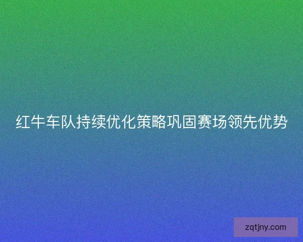 红牛车队持续优化策略巩固赛场领先优势